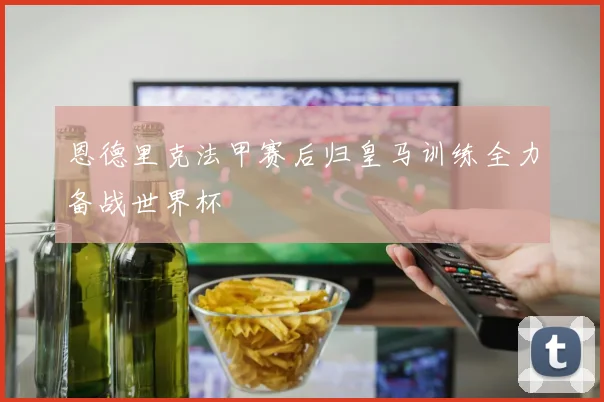 恩德里克法甲赛后归皇马训练全力备战世界杯