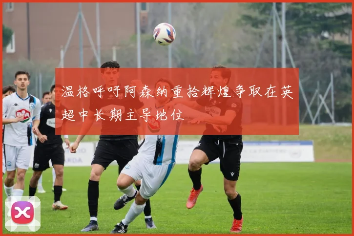 温格呼吁阿森纳重拾辉煌争取在英超中长期主导地位