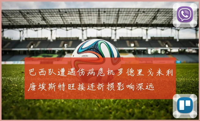 巴西队遭遇伤病危机罗德里戈米利唐埃斯特旺接连折损影响深远