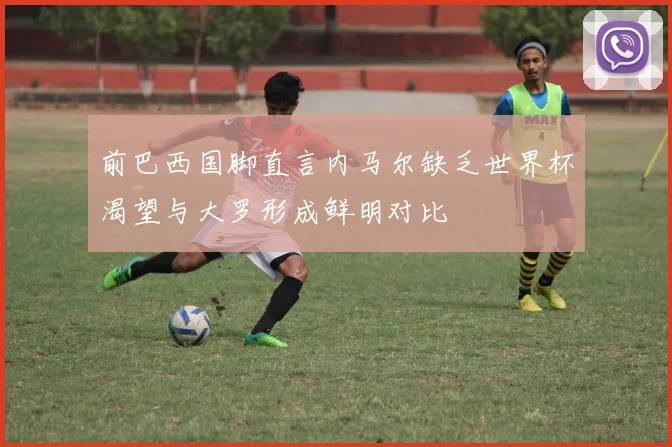 前巴西国脚直言内马尔缺乏世界杯渴望与大罗形成鲜明对比