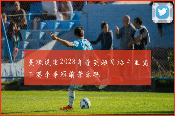 曼联设定2028年夺英超目标卡里克下赛季争冠前景乐观