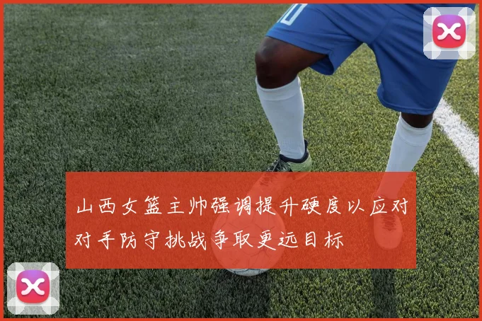 山西女篮主帅强调提升硬度以应对对手防守挑战争取更远目标