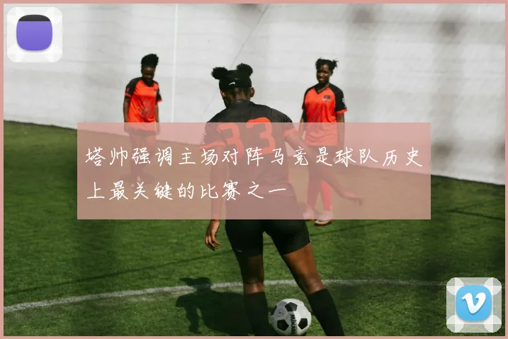塔帅强调主场对阵马竞是球队历史上最关键的比赛之一