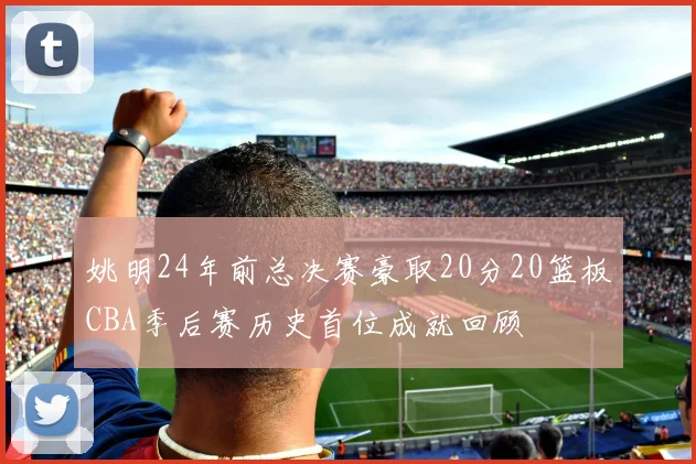 姚明24年前总决赛豪取20分20篮板CBA季后赛历史首位成就回顾