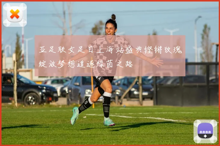 亚足联女足日上海站盛典铿锵玫瑰绽放梦想追逐绿茵之路