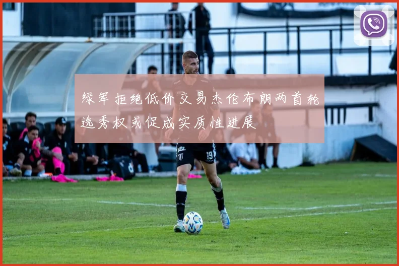 绿军拒绝低价交易杰伦布朗两首轮选秀权或促成实质性进展