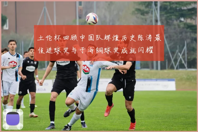 土伦杯回顾中国队辉煌历史陈涛最佳进球奖与于海铜球奖成就闪耀