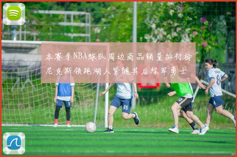 本赛季NBA球队周边商品销量排行榜尼克斯领跑湖人紧随其后绿军勇士紧追不舍