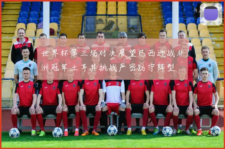 世界杯第三场对决展望巴西迎战非洲冠军土耳其挑战严密防守阵型