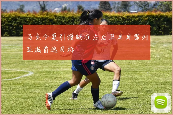 马竞今夏引援瞄准左后卫库库雷利亚成首选目标