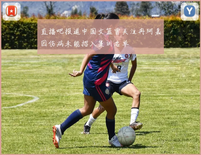 直播吧报道中国女篮曾关注冉珂嘉因伤病未能招入集训名单