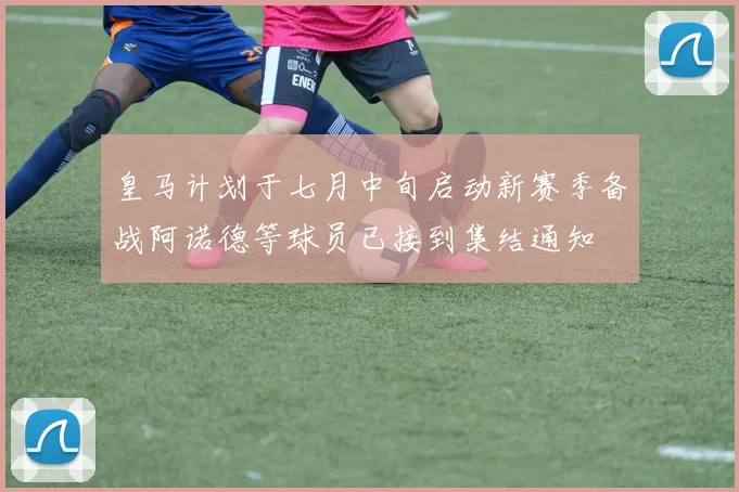 皇马计划于七月中旬启动新赛季备战阿诺德等球员已接到集结通知