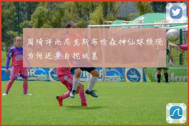 周琦评论尼克斯布伦森神仙球频现为何还要自挖坟墓