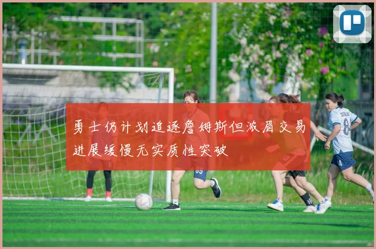 勇士仍计划追逐詹姆斯但浓眉交易进展缓慢无实质性突破
